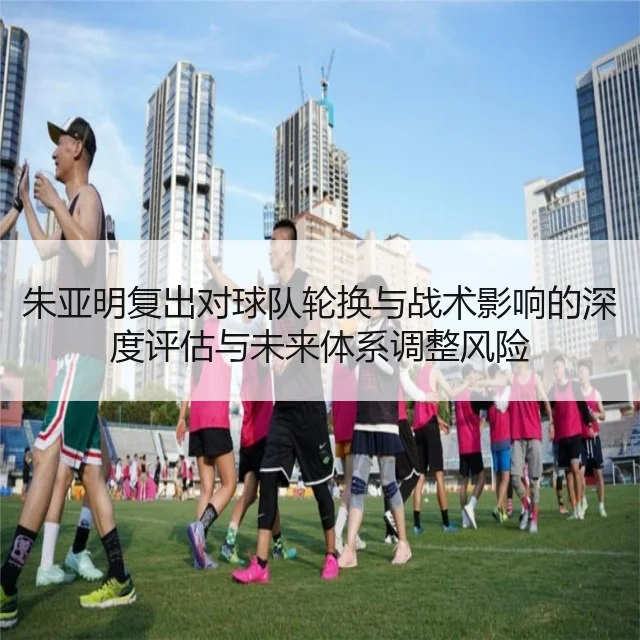朱亚明复出对球队轮换与战术影响的深度评估与未来体系调整风险